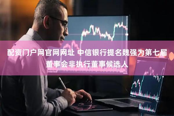 配资门户网官网网址 中信银行提名魏强为第七届董事会非执行董事候选人