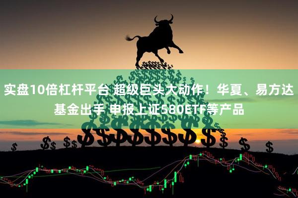 实盘10倍杠杆平台 超级巨头大动作！华夏、易方达基金出手 申报上证580ETF等产品