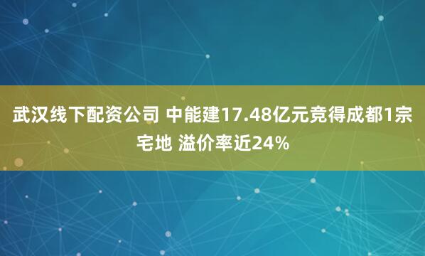 武汉线下配资公司 中能建17.48亿元竞得成都1宗宅地 溢价率近24%
