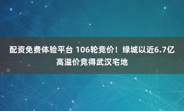 配资免费体验平台 106轮竞价！绿城以近6.7亿高溢价竞得武汉宅地