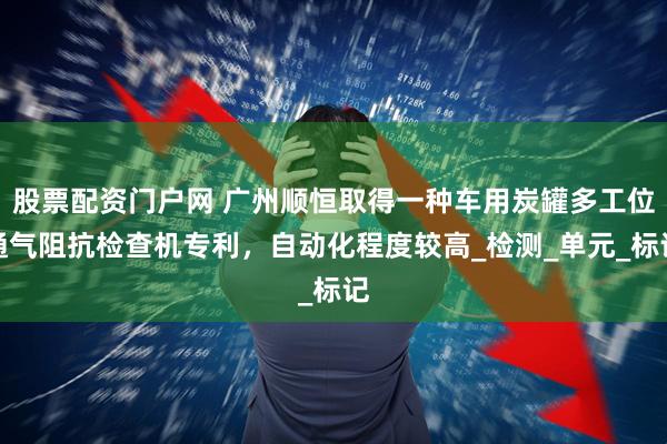 股票配资门户网 广州顺恒取得一种车用炭罐多工位通气阻抗检查机专利，自动化程度较高_检测_单元_标记