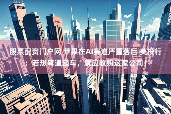 股票配资门户网 苹果在AI赛道严重落后 美投行：若想弯道超车，就应收购这家公司！