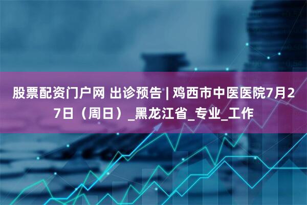股票配资门户网 出诊预告 | 鸡西市中医医院7月27日（周日）_黑龙江省_专业_工作