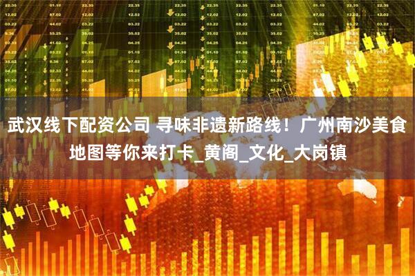 武汉线下配资公司 寻味非遗新路线！广州南沙美食地图等你来打卡_黄阁_文化_大岗镇