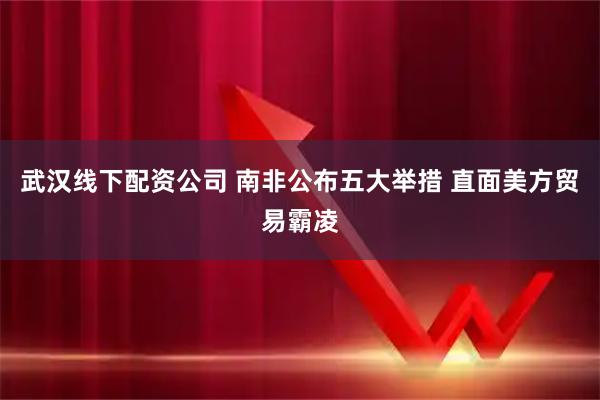 武汉线下配资公司 南非公布五大举措 直面美方贸易霸凌