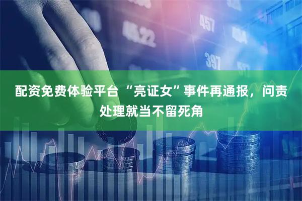 配资免费体验平台 “亮证女”事件再通报，问责处理就当不留死角