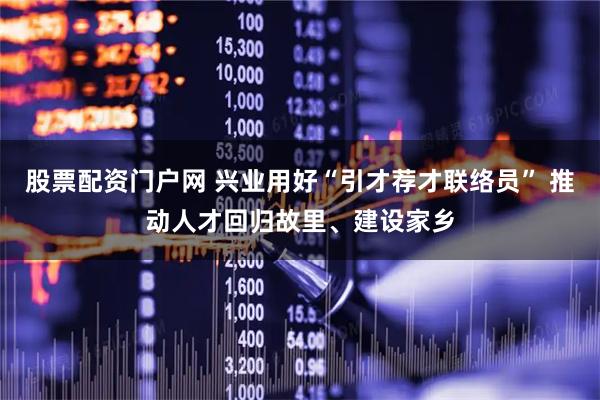 股票配资门户网 兴业用好“引才荐才联络员” 推动人才回归故里、建设家乡