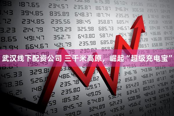 武汉线下配资公司 三千米高原，崛起“超级充电宝”