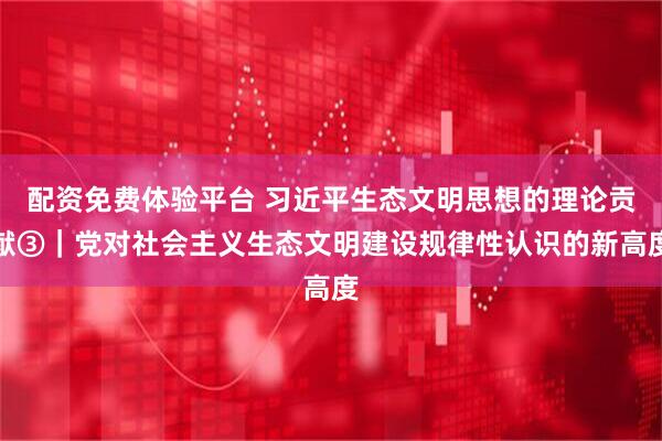 配资免费体验平台 习近平生态文明思想的理论贡献③｜党对社会主义生态文明建设规律性认识的新高度