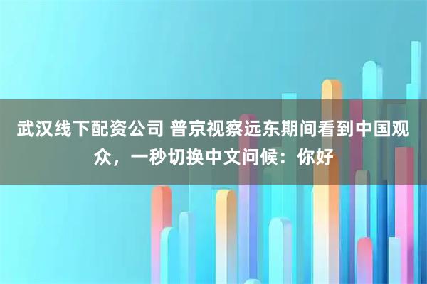 武汉线下配资公司 普京视察远东期间看到中国观众，一秒切换中文问候：你好