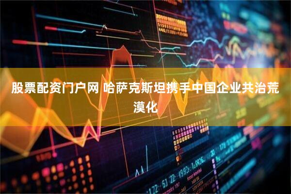 股票配资门户网 哈萨克斯坦携手中国企业共治荒漠化
