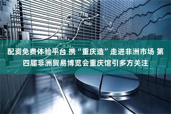 配资免费体验平台 携“重庆造”走进非洲市场 第四届非洲贸易博览会重庆馆引多方关注