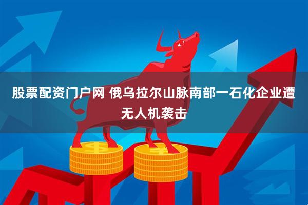 股票配资门户网 俄乌拉尔山脉南部一石化企业遭无人机袭击