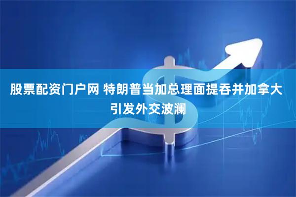 股票配资门户网 特朗普当加总理面提吞并加拿大 引发外交波澜