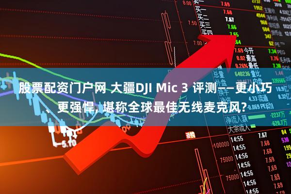 股票配资门户网 大疆DJI Mic 3 评测——更小巧、更强悍, 堪称全球最佳无线麦克风?