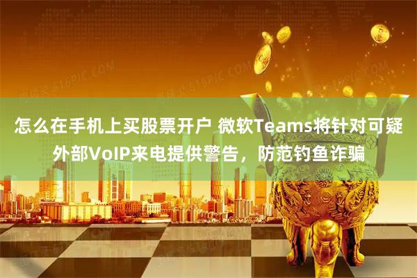 怎么在手机上买股票开户 微软Teams将针对可疑外部VoIP来电提供警告，防范钓鱼诈骗