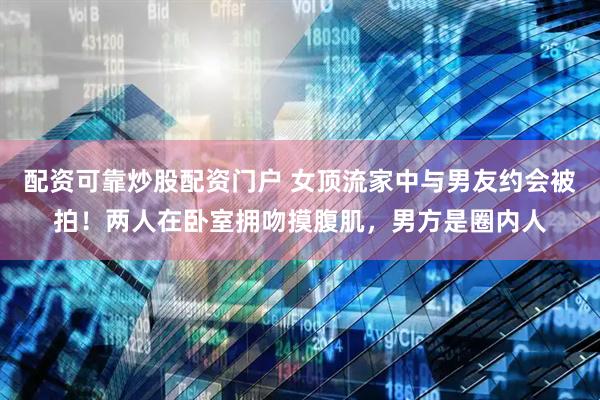 配资可靠炒股配资门户 女顶流家中与男友约会被拍！两人在卧室拥吻摸腹肌，男方是圈内人