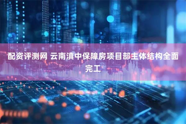 配资评测网 云南滇中保障房项目部主体结构全面完工