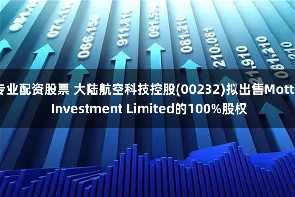 专业配资股票 大陆航空科技控股(00232)拟出售Motto Investment Limited的100%股权