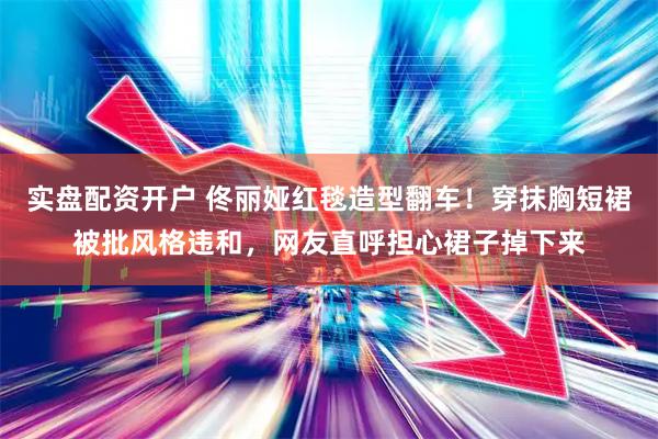 实盘配资开户 佟丽娅红毯造型翻车!穿抹胸短裙被批风格违和,网友直呼担心裙子掉下来
