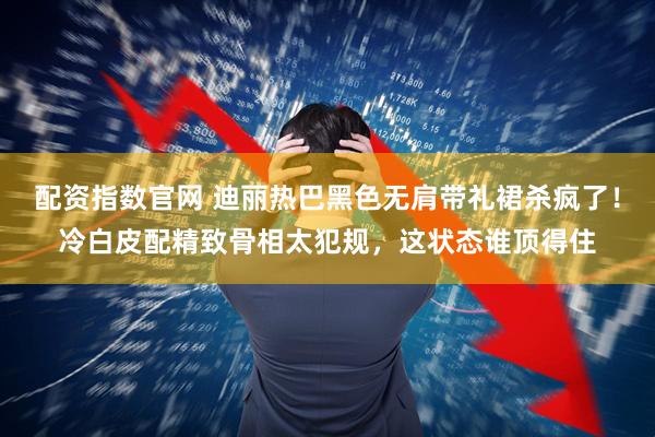 配资指数官网 迪丽热巴黑色无肩带礼裙杀疯了！冷白皮配精致骨相太犯规，这状态谁顶得住